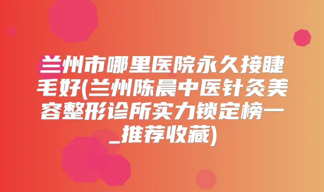兰州市哪里医院永久接睫毛好(兰州陈晨中医针灸美容整形诊所实力锁定榜一_推荐收藏)
