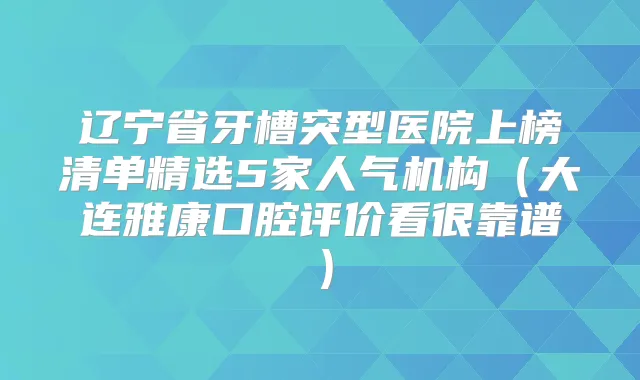 辽宁省牙槽突型医院上榜清单精选5家人气机构（大连雅康口腔评价看很靠谱）