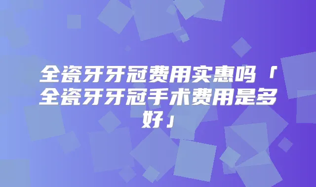 全瓷牙牙冠费用实惠吗「全瓷牙牙冠手术费用是多好」