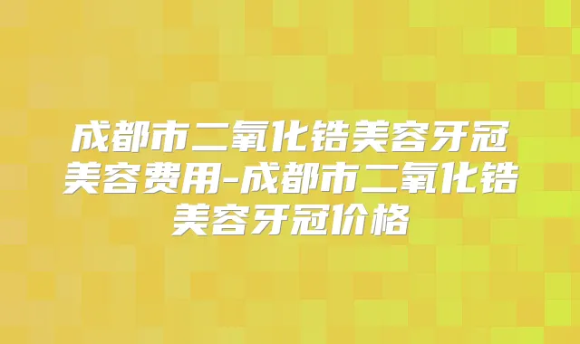 成都市二氧化锆美容牙冠美容费用-成都市二氧化锆美容牙冠价格