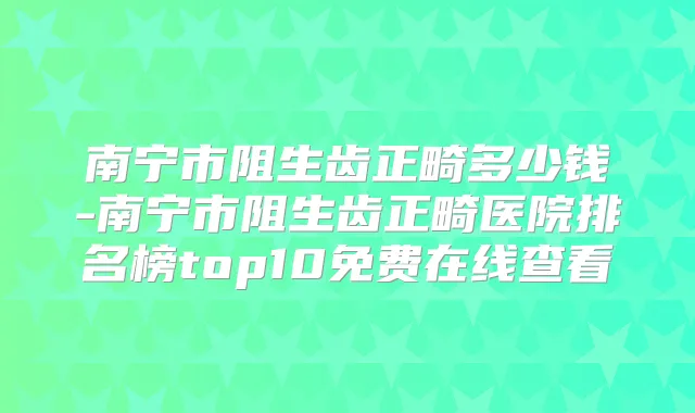 南宁市阻生齿正畸多少钱-南宁市阻生齿正畸医院排名榜top10免费在线查看