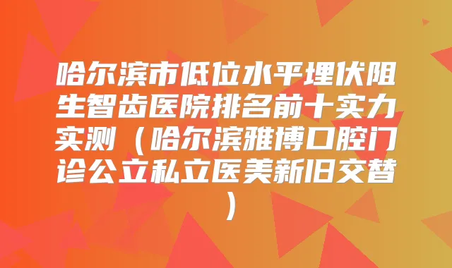 哈尔滨市低位水平埋伏阻生智齿医院排名前十实力实测（哈尔滨雅博口腔门诊公立私立医美新旧交替）