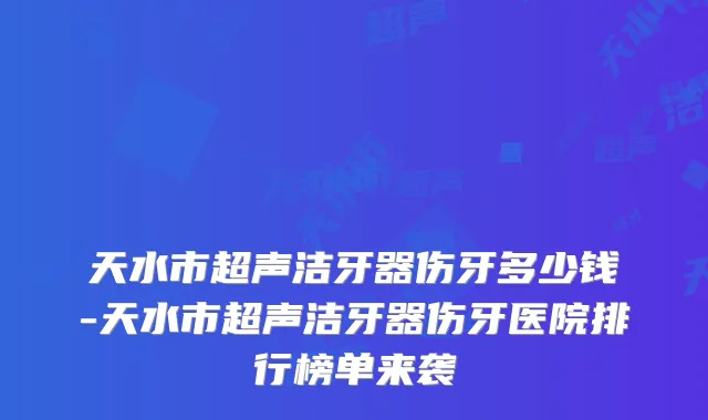 天水市超声洁牙器伤牙多少钱-天水市超声洁牙器伤牙医院排行榜单来袭