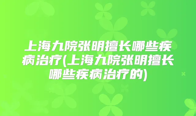上海九院张明擅长哪些疾病(上海九院张明擅长哪些疾病的)