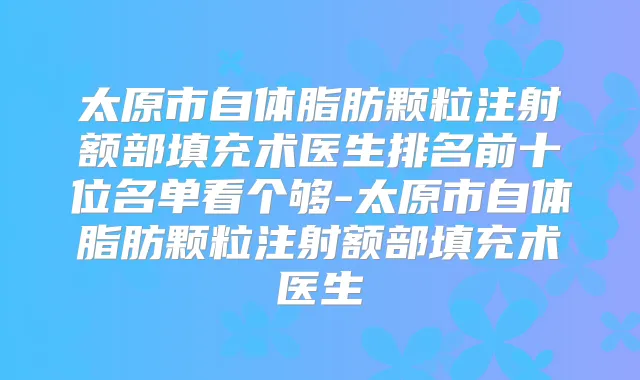 太原市自体脂肪颗粒注射额部填充术医生排名前十位名单看个够-太原市自体脂肪颗粒注射额部填充术医生