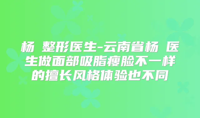 杨乂整形医生-云南省杨乂医生做面部吸脂瘦脸不一样的擅长风格体验也不同