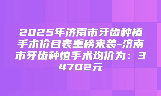 2025年济南市牙齿种植手术价目表重磅来袭-济南市牙齿种植手术均价为：34702元