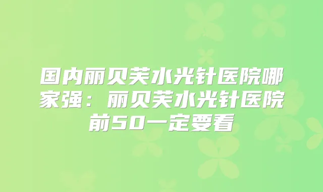 国内丽贝芙水光针医院哪家强:丽贝芙水光针医院前50一定要看