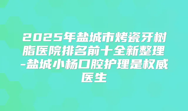 2025年盐城市烤瓷牙树脂医院排名前十全新整理-盐城小杨口腔护理是医生