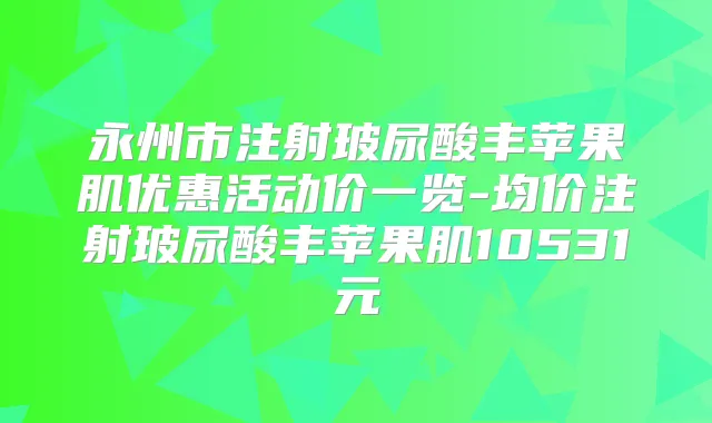 永州市注射玻尿酸丰苹果肌优惠活动价一览-均价注射玻尿酸丰苹果肌10531元
