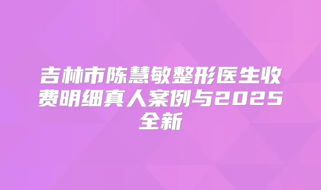 吉林市陈慧敏整形医生收费明细真人案例与2025全新