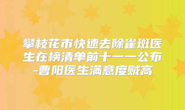 攀枝花市快速去除雀斑医生在榜清单前十一一公布-曹阳医生满意度贼高
