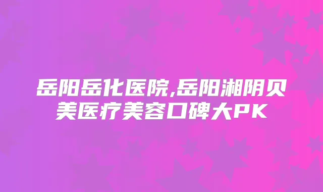 岳阳岳化医院,岳阳湘阴贝美医疗美容口碑大PK