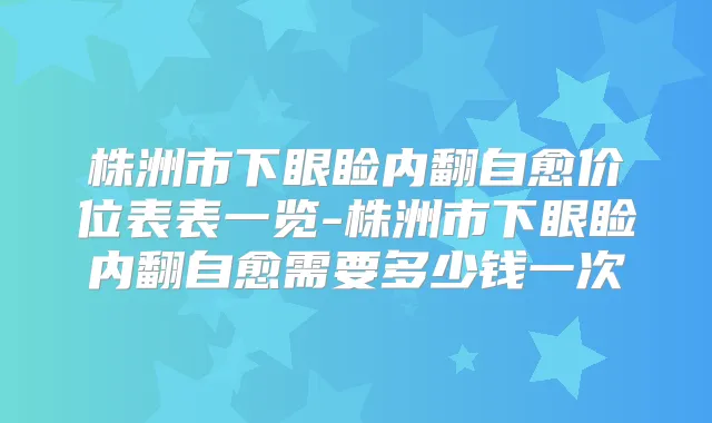 株洲市下眼睑内翻自愈价位表表一览-株洲市下眼睑内翻自愈需要多少钱一次