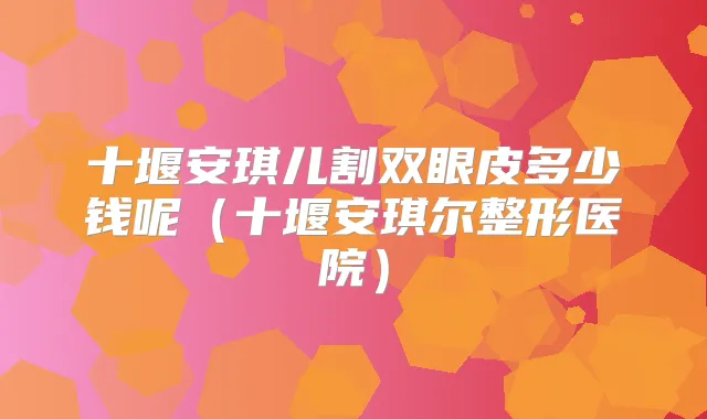 十堰安琪儿割双眼皮多少钱呢(十堰安琪尔整形医院)