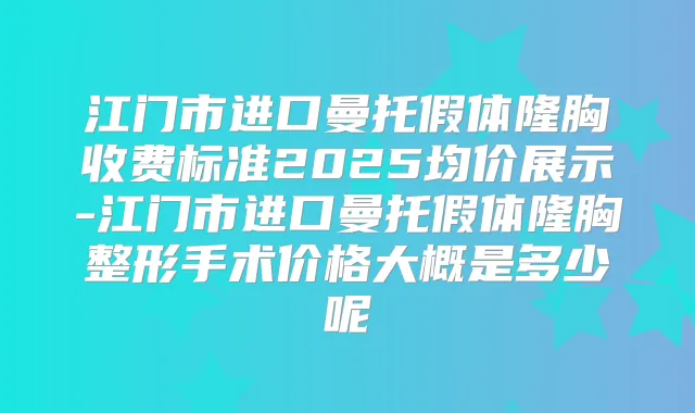江门市进口曼托假体隆胸收费标准2025均价展示-江门市进口曼托假体隆胸整形手术价格大概是多少呢