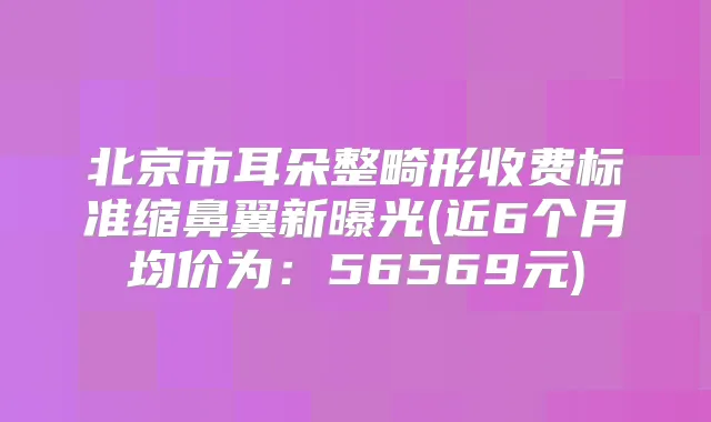 北京市耳朵整畸形收费标准缩鼻翼新曝光(近6个月均价为:56569元)