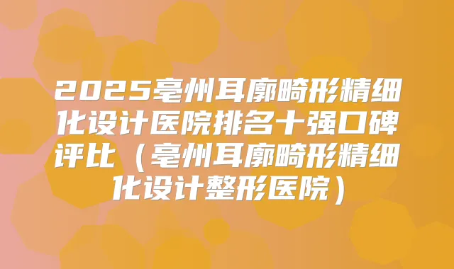 2025亳州耳廓畸形精细化设计医院排名十强口碑评比(亳州耳廓畸形精细化设计整形医院)