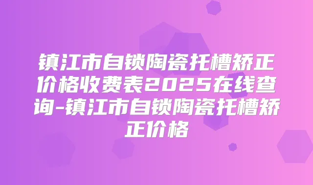 镇江市自锁陶瓷托槽矫正价格收费表2025在线查询-镇江市自锁陶瓷托槽矫正价格