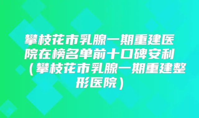 攀枝花市乳腺一期重建医院在榜名单前十口碑安利(攀枝花市乳腺一期重建整形医院)