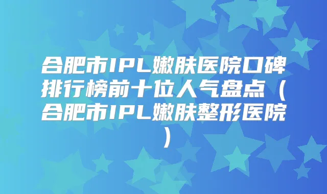 合肥市IPL嫩肤医院口碑排行榜前十位人气盘点(合肥市IPL嫩肤整形医院)