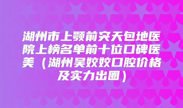 湖州市上颚前突天包地医院上榜名单前十位口碑医美(湖州吴姣姣口腔价格及实力出圈)