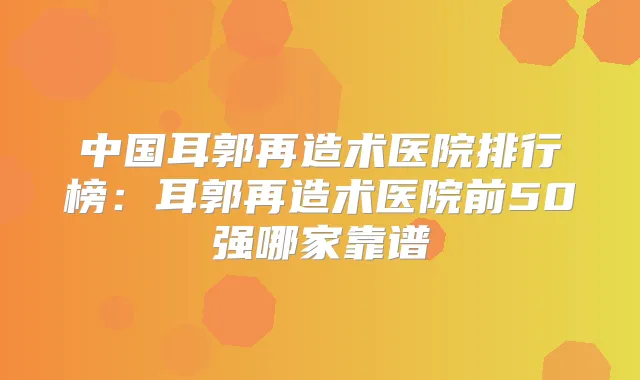 中国耳郭再造术医院排行榜:耳郭再造术医院前50强哪家靠谱