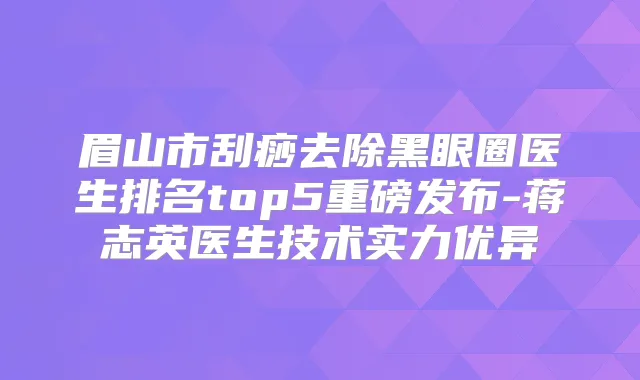 眉山市刮痧去除黑眼圈医生排名top5重磅发布-蒋志英医生技术实力优异