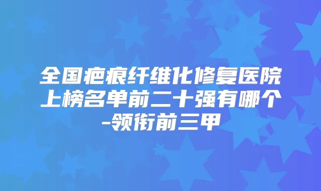 全国疤痕纤维化修复医院上榜名单前二十强有哪个-领衔前三甲