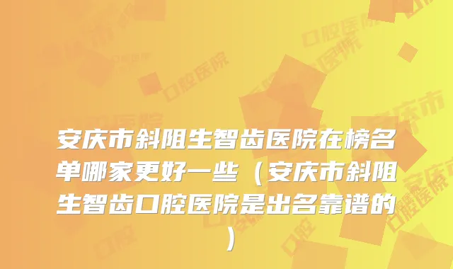 安庆市斜阻生智齿医院在榜名单哪家更好一些（安庆市斜阻生智齿口腔医院是出名靠谱的）