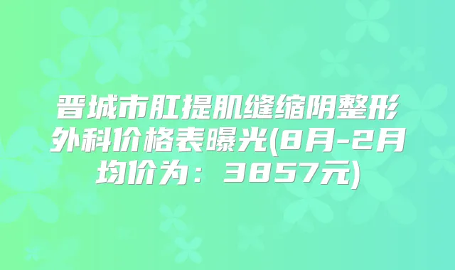 晋城市肛提肌缝缩阴整形外科价格表曝光(8月-2月均价为：3857元)