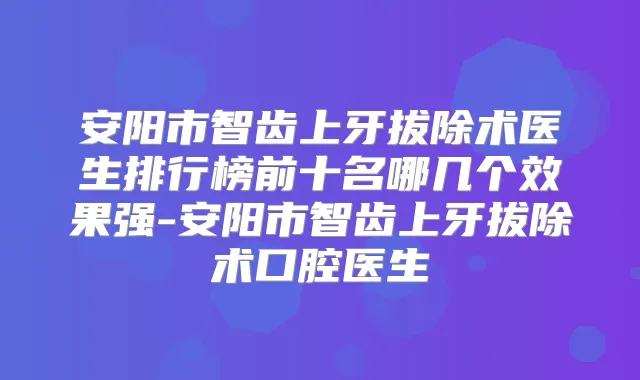 安阳市智齿上牙拔除术医生排行榜前十名哪几个效果强-安阳市智齿上牙拔除术口腔医生