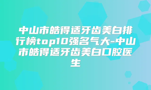 中山市皓得适牙齿美白排行榜top10强名气大-中山市皓得适牙齿美白口腔医生
