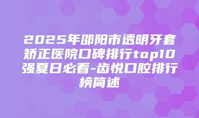 2025年邵阳市透明牙套矫正医院口碑排行top10强夏日必看-齿悦口腔排行榜简述
