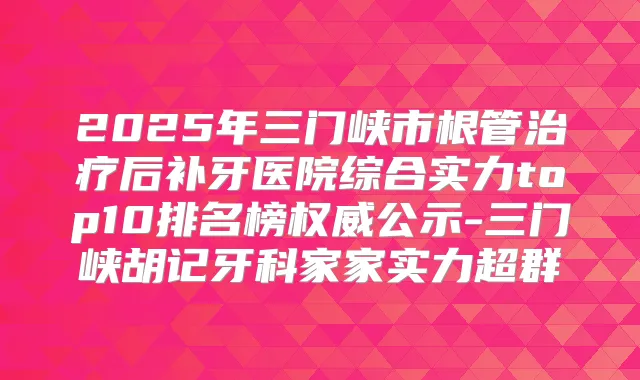 2025年三门峡市根管后补牙医院综合实力top10排名榜公示-三门峡胡记牙科家家实力超群