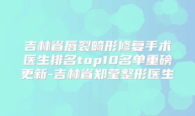 吉林省唇裂畸形修复手术医生排名top10名单重磅更新-吉林省郑莹整形医生