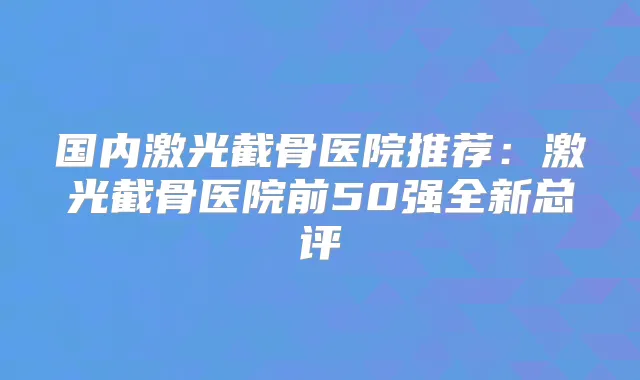 国内激光截骨医院推荐:激光截骨医院前50强全新总评
