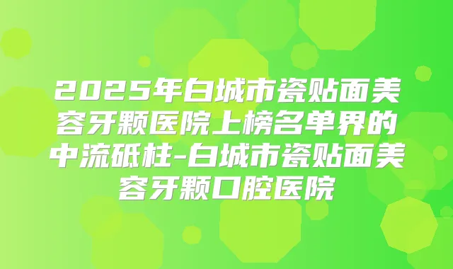 2025年白城市瓷贴面美容牙颗医院上榜名单界的中流砥柱-白城市瓷贴面美容牙颗口腔医院