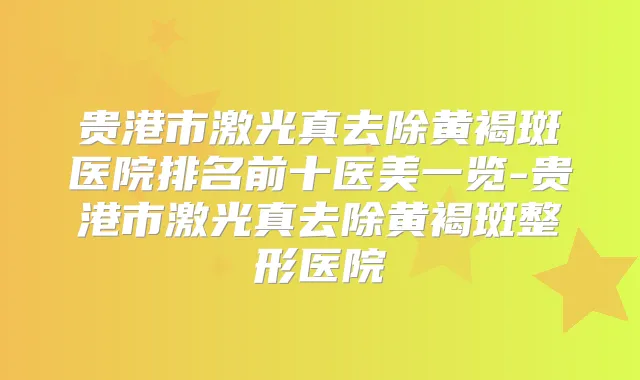 贵港市激光真去除黄褐斑医院排名前十医美一览-贵港市激光真去除黄褐斑整形医院