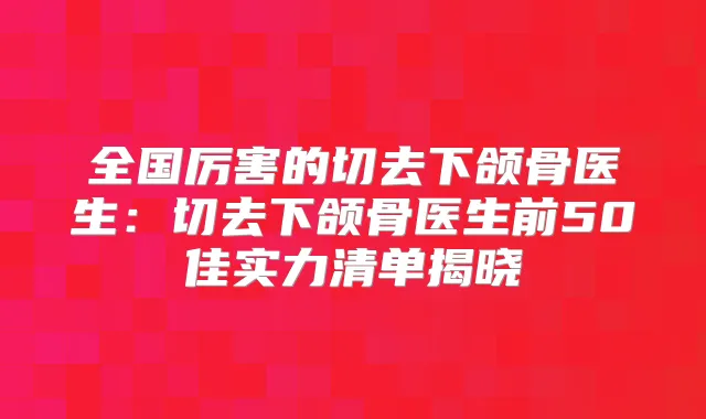 全国厉害的切去下颌骨医生:切去下颌骨医生前50佳实力清单揭晓