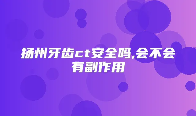扬州牙齿ct安全吗,会不会有副作用