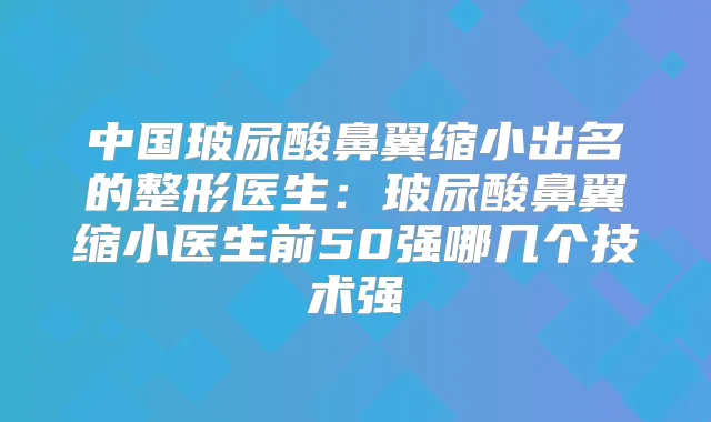 中国玻尿酸鼻翼缩小出名的整形医生:玻尿酸鼻翼缩小医生前50强哪几个技术强