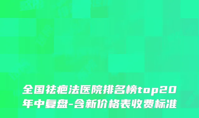 全国祛疤法医院排名榜top20年中复盘-含新价格表收费标准