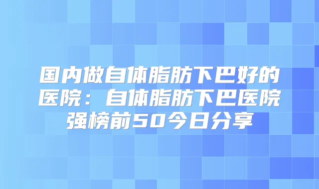 国内做自体脂肪下巴好的医院:自体脂肪下巴医院强榜前50今日分享
