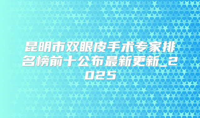 昆明市双眼皮手术专家排名榜前十公布新更新_2025