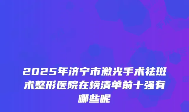 2025年济宁市激光手术祛斑术整形医院在榜清单前十强有哪些呢