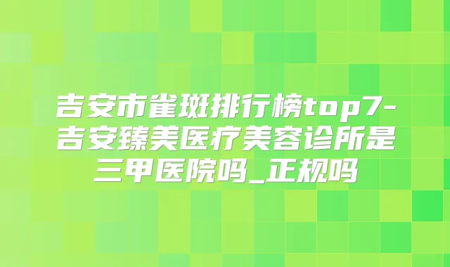 吉安市雀斑排行榜top7-吉安臻美医疗美容诊所是三甲医院吗_正规吗