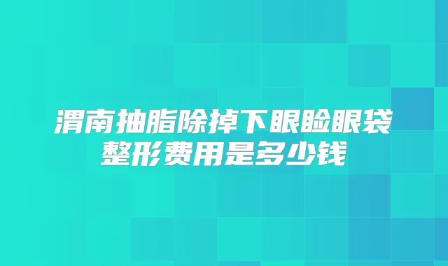 渭南抽脂除掉下眼睑眼袋整形费用是多少钱