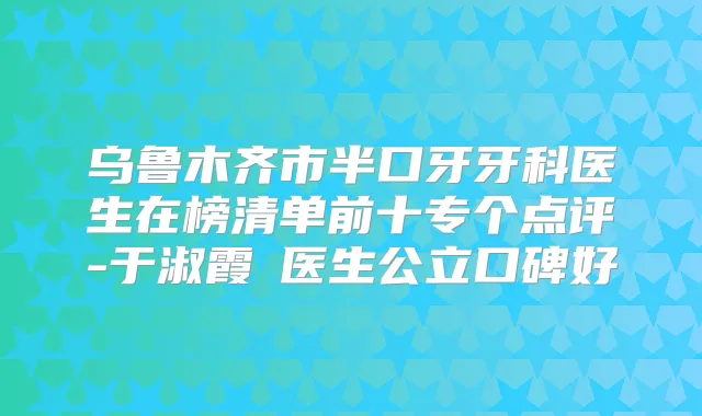 乌鲁木齐市半口牙牙科医生在榜清单前十专个点评-于淑霞医生公立口碑好