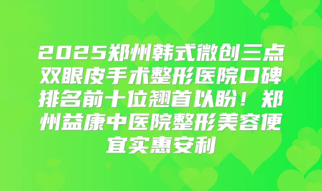 2025郑州韩式微创三点双眼皮手术整形医院口碑排名前十位翘首以盼!郑州益康中医院整形美容便宜实惠安利